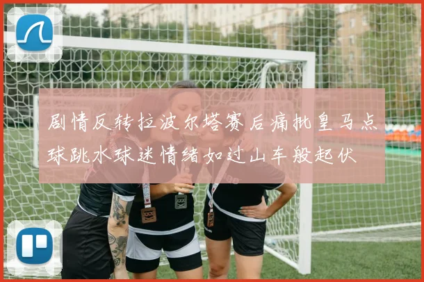 剧情反转拉波尔塔赛后痛批皇马点球跳水球迷情绪如过山车般起伏