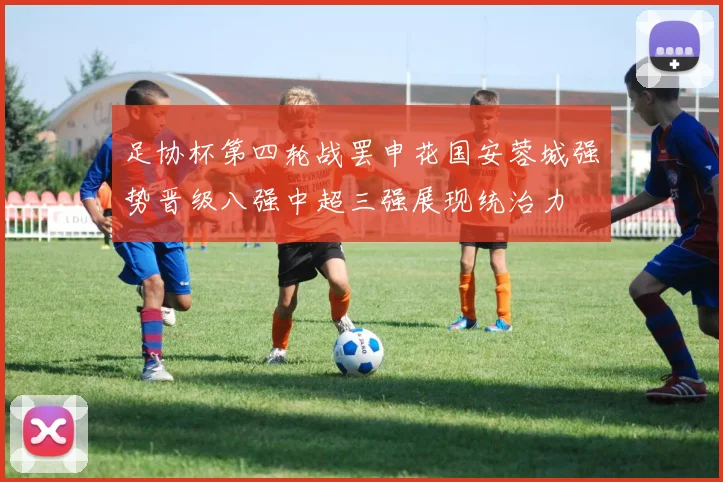 足协杯第四轮战罢申花国安蓉城强势晋级八强中超三强展现统治力